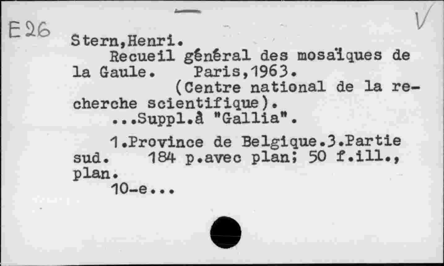 ﻿Stern,Henri.
Recueil général des mosaïques de la Gaule. Paris,1963.
(Centre national de la re cherche scientifique).
...Suppl.à “Gallia*.
1.Province de Belgique.3.Partie sud. 184 p.avec plan; 50 f.ill., plan.
10-e..•